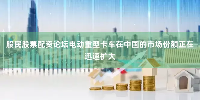 股民股票配资论坛电动重型卡车在中国的市场份额正在迅速扩大