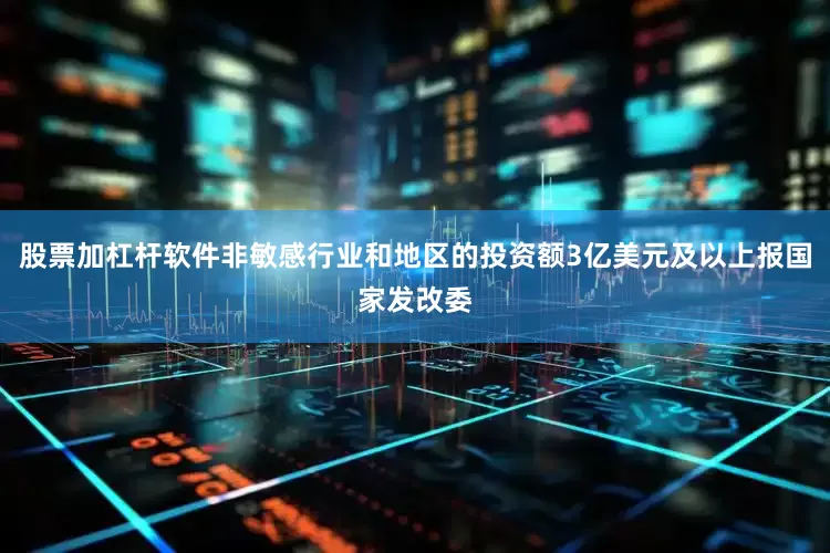 股票加杠杆软件非敏感行业和地区的投资额3亿美元及以上报国家发改委